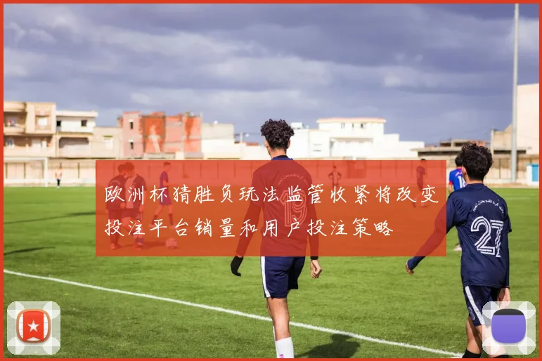 欧洲杯猜胜负玩法监管收紧将改变投注平台销量和用户投注策略