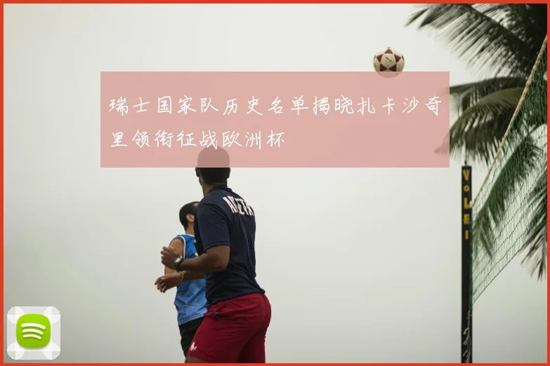 瑞士国家队历史名单揭晓扎卡沙奇里领衔征战欧洲杯