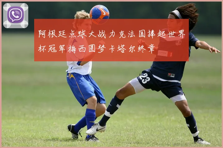 阿根廷点球大战力克法国捧起世界杯冠军梅西圆梦卡塔尔终章