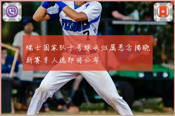 瑞士国家队十号球衣归属悬念揭晓新赛季人选即将公布