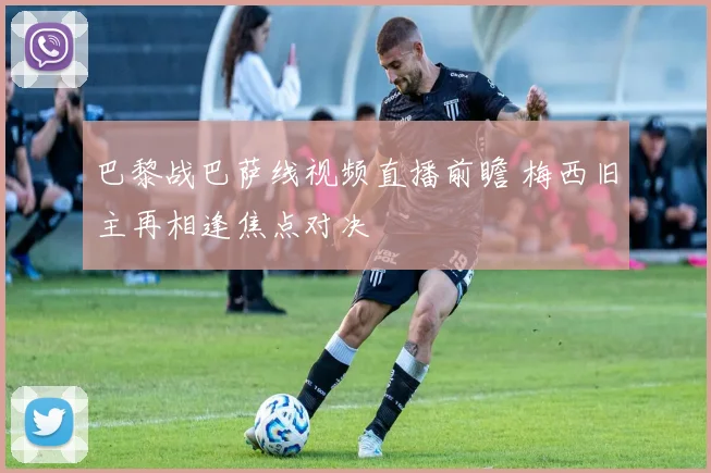 巴黎战巴萨线视频直播前瞻 梅西旧主再相逢焦点对决