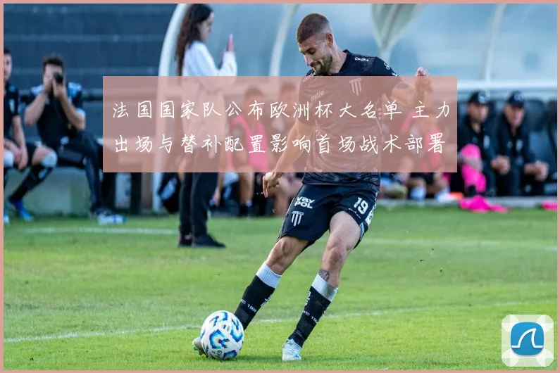 法国国家队公布欧洲杯大名单 主力出场与替补配置影响首场战术部署