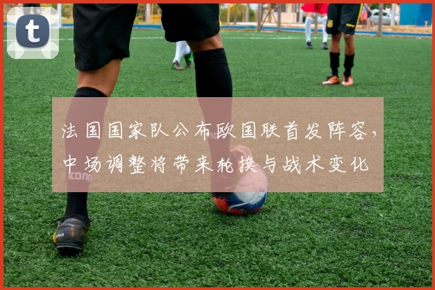 法国国家队公布欧国联首发阵容，中场调整将带来轮换与战术变化