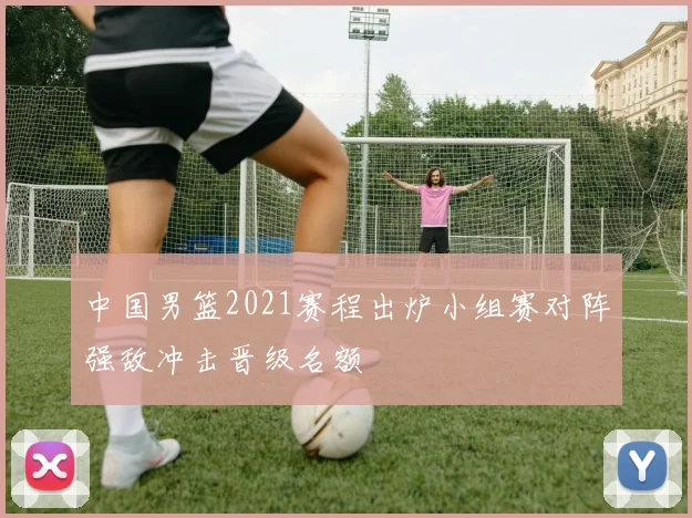 中国男篮2021赛程出炉小组赛对阵强敌冲击晋级名额