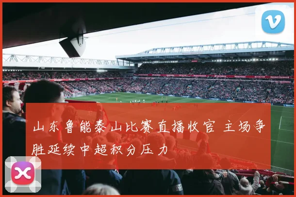 山东鲁能泰山比赛直播收官 主场争胜延续中超积分压力
