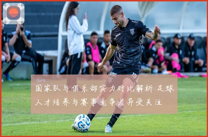国家队与俱乐部实力对比解析 足球人才培养与赛事竞争差异受关注