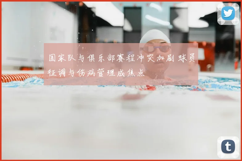 国家队与俱乐部赛程冲突加剧 球员征调与伤病管理成焦点