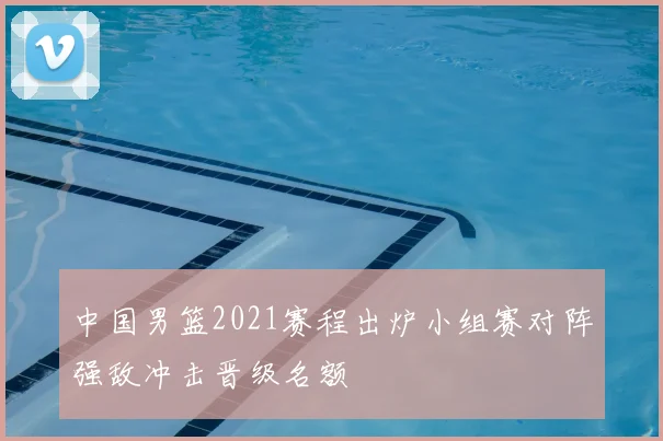 中国男篮2021赛程出炉小组赛对阵强敌冲击晋级名额