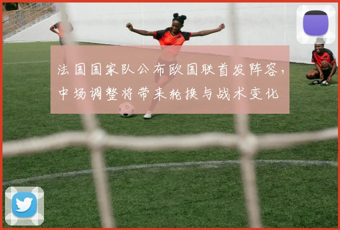 法国国家队公布欧国联首发阵容，中场调整将带来轮换与战术变化