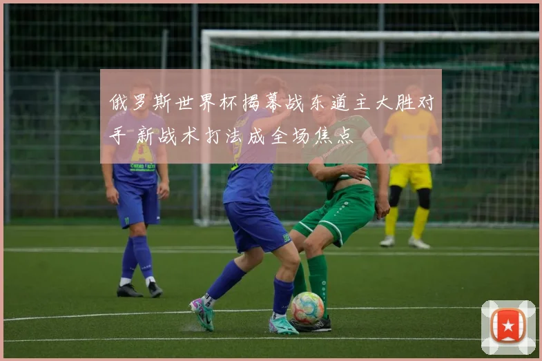 俄罗斯世界杯揭幕战东道主大胜对手 新战术打法成全场焦点