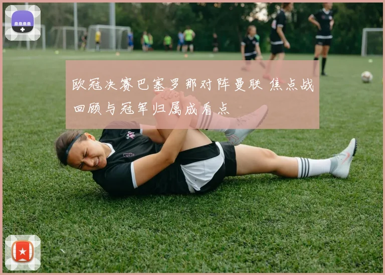 欧冠决赛巴塞罗那对阵曼联 焦点战回顾与冠军归属成看点