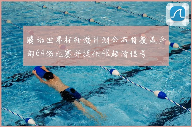 腾讯世界杯转播计划公布将覆盖全部64场比赛并提供4K超清信号