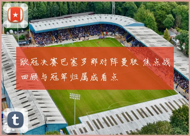 欧冠决赛巴塞罗那对阵曼联 焦点战回顾与冠军归属成看点