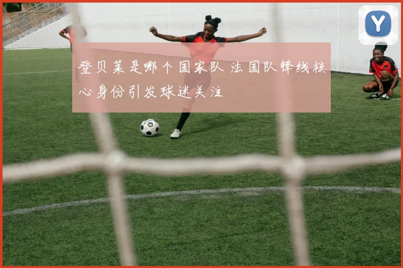 登贝莱是哪个国家队 法国队锋线核心身份引发球迷关注