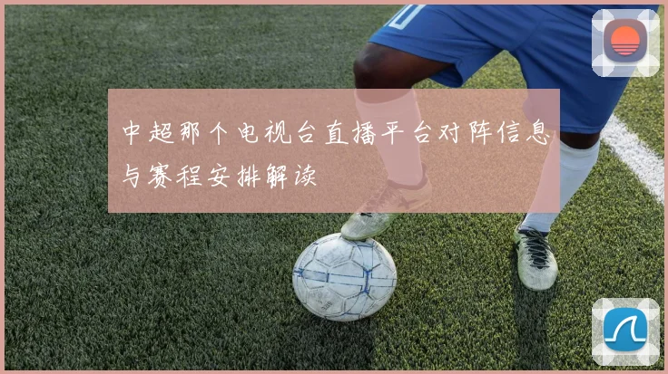 中超那个电视台直播平台对阵信息与赛程安排解读