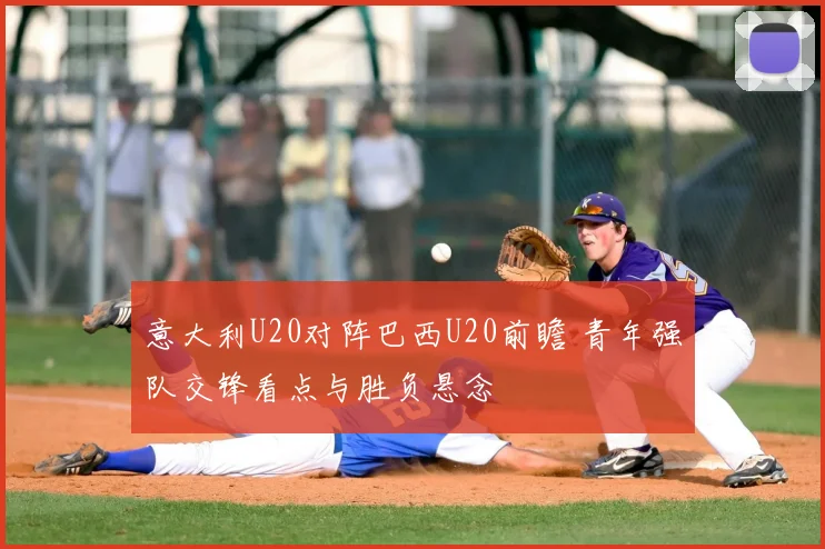 意大利U20对阵巴西U20前瞻 青年强队交锋看点与胜负悬念