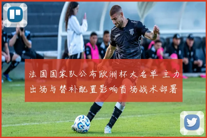 法国国家队公布欧洲杯大名单 主力出场与替补配置影响首场战术部署