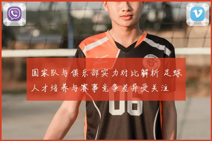 国家队与俱乐部实力对比解析 足球人才培养与赛事竞争差异受关注