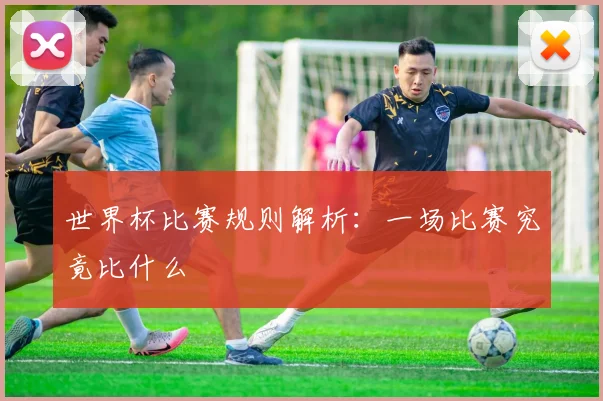 世界杯比赛规则解析：一场比赛究竟比什么