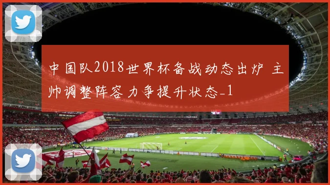 中国队2018世界杯备战动态出炉 主帅调整阵容力争提升状态_1