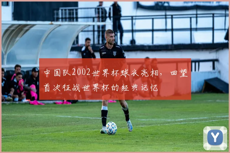 中国队2002世界杯球衣亮相,回望首次征战世界杯的经典记忆