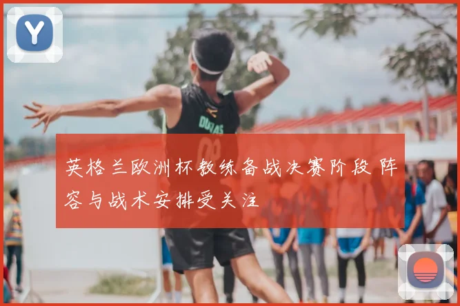 英格兰欧洲杯教练备战决赛阶段 阵容与战术安排受关注